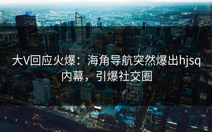 大V回应火爆：海角导航突然爆出hjsq内幕，引爆社交圈