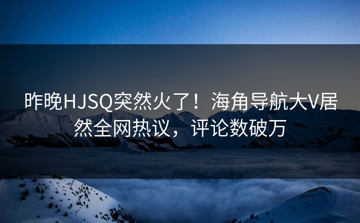 昨晚HJSQ突然火了！海角导航大V居然全网热议，评论数破万