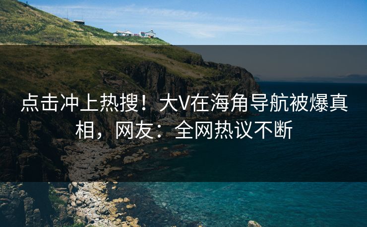 点击冲上热搜！大V在海角导航被爆真相，网友：全网热议不断