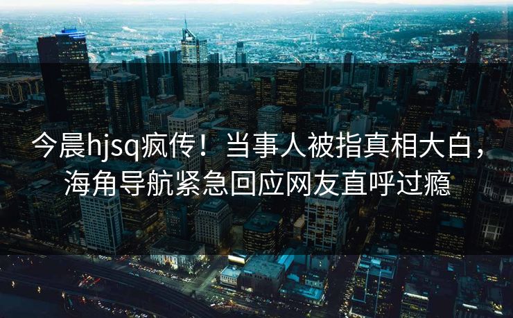 今晨hjsq疯传！当事人被指真相大白，海角导航紧急回应网友直呼过瘾