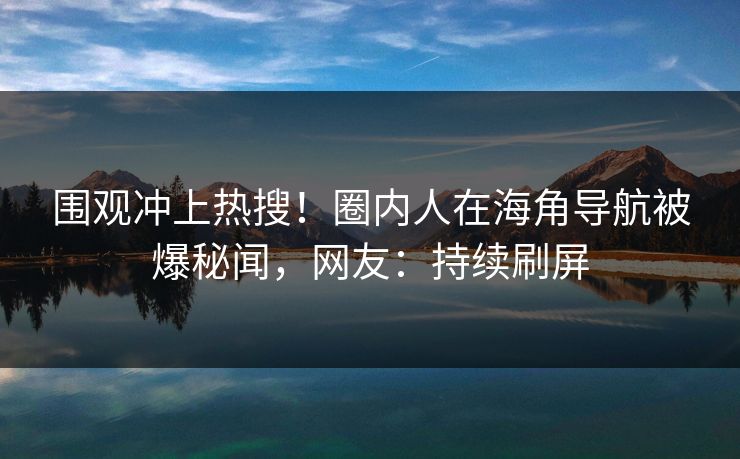 围观冲上热搜！圈内人在海角导航被爆秘闻，网友：持续刷屏