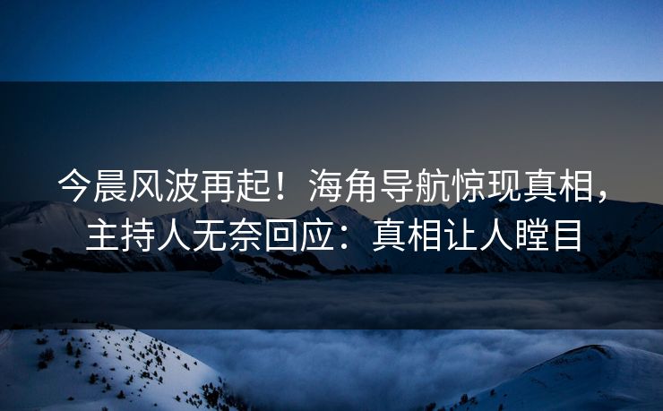 今晨风波再起！海角导航惊现真相，主持人无奈回应：真相让人瞠目