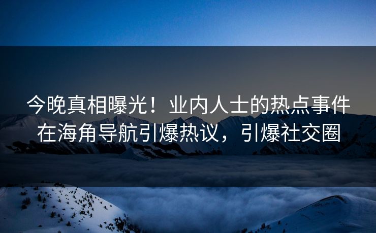 今晚真相曝光！业内人士的热点事件在海角导航引爆热议，引爆社交圈