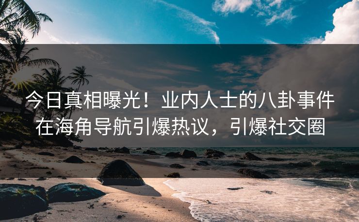 今日真相曝光！业内人士的八卦事件在海角导航引爆热议，引爆社交圈