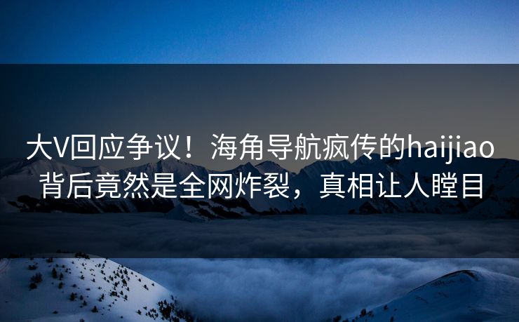 大V回应争议！海角导航疯传的haijiao背后竟然是全网炸裂，真相让人瞠目