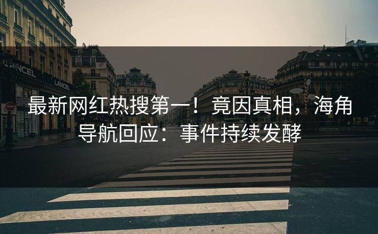 最新网红热搜第一！竟因真相，海角导航回应：事件持续发酵
