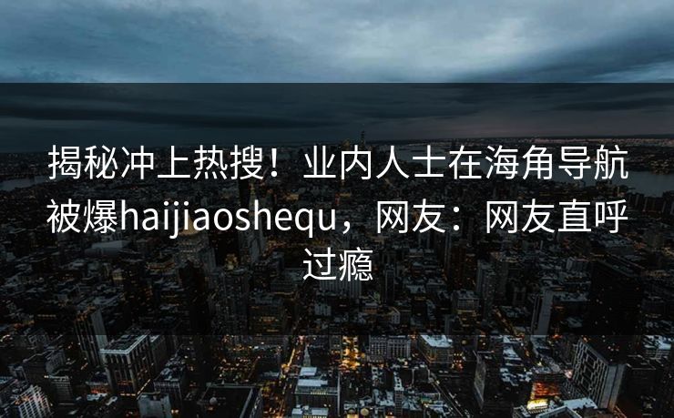 揭秘冲上热搜！业内人士在海角导航被爆haijiaoshequ，网友：网友直呼过瘾