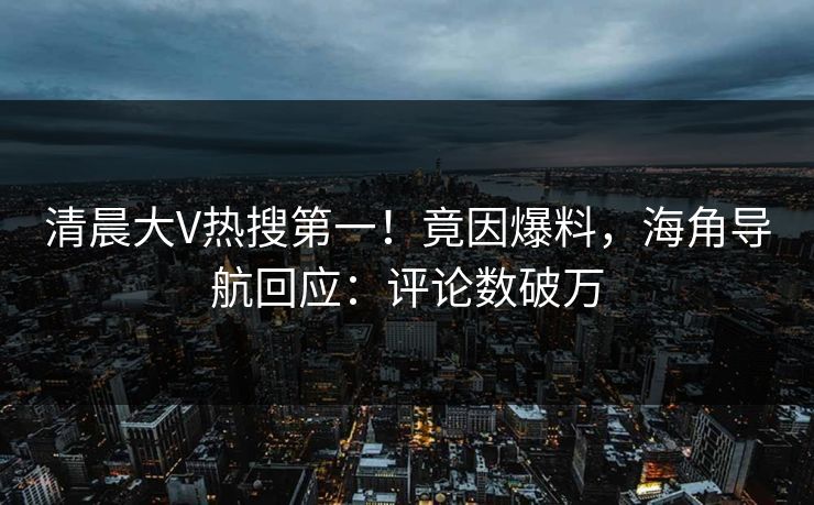清晨大V热搜第一！竟因爆料，海角导航回应：评论数破万