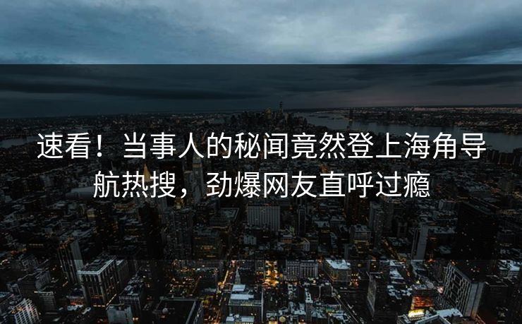 速看！当事人的秘闻竟然登上海角导航热搜，劲爆网友直呼过瘾