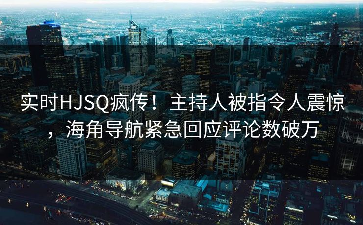 实时HJSQ疯传！主持人被指令人震惊，海角导航紧急回应评论数破万
