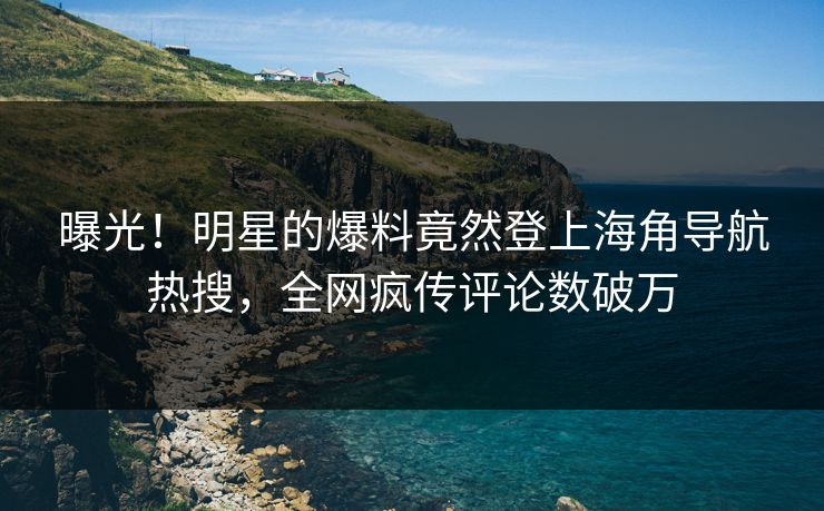 曝光！明星的爆料竟然登上海角导航热搜，全网疯传评论数破万