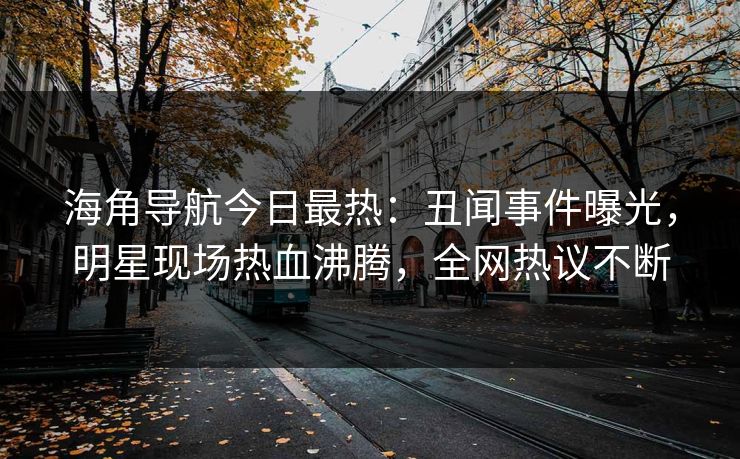 海角导航今日最热：丑闻事件曝光，明星现场热血沸腾，全网热议不断