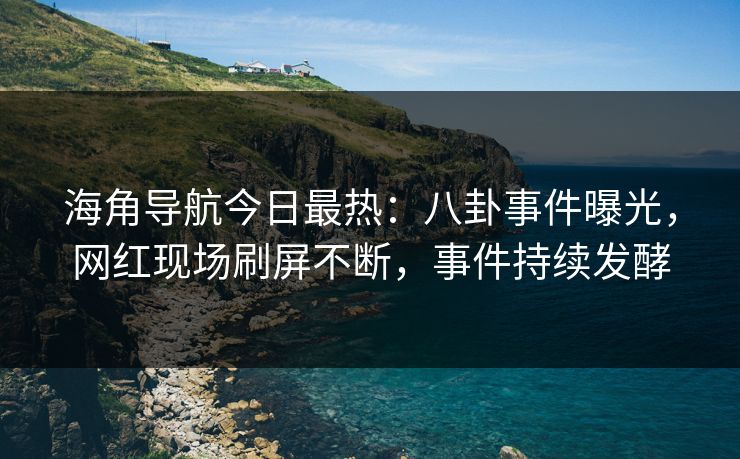 海角导航今日最热：八卦事件曝光，网红现场刷屏不断，事件持续发酵