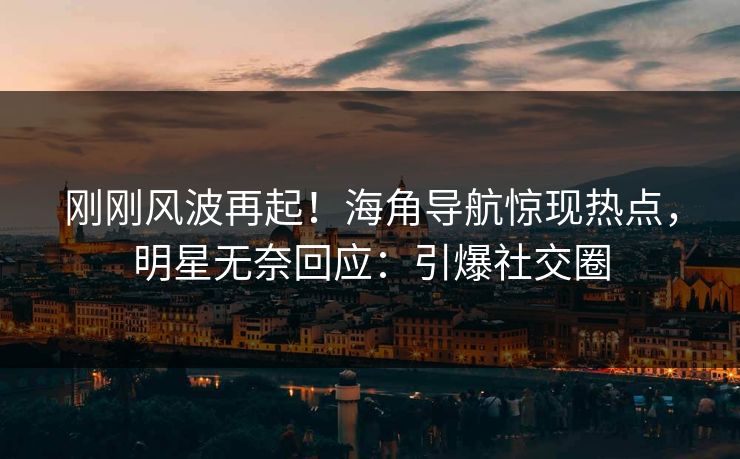 刚刚风波再起！海角导航惊现热点，明星无奈回应：引爆社交圈