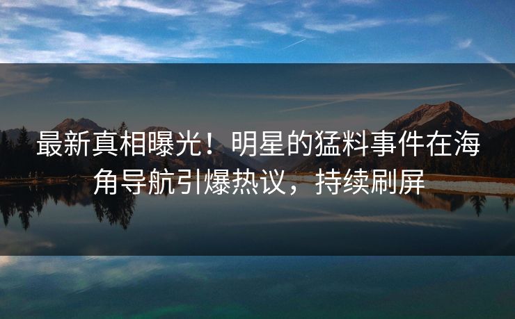 最新真相曝光！明星的猛料事件在海角导航引爆热议，持续刷屏