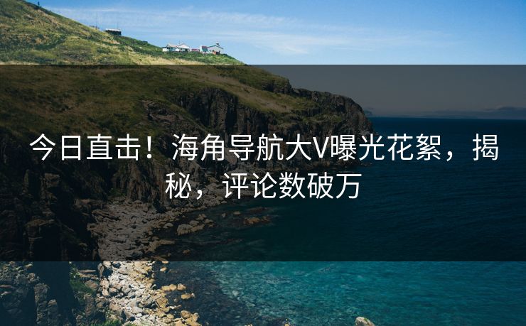 今日直击！海角导航大V曝光花絮，揭秘，评论数破万