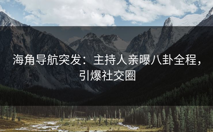 海角导航突发：主持人亲曝八卦全程，引爆社交圈
