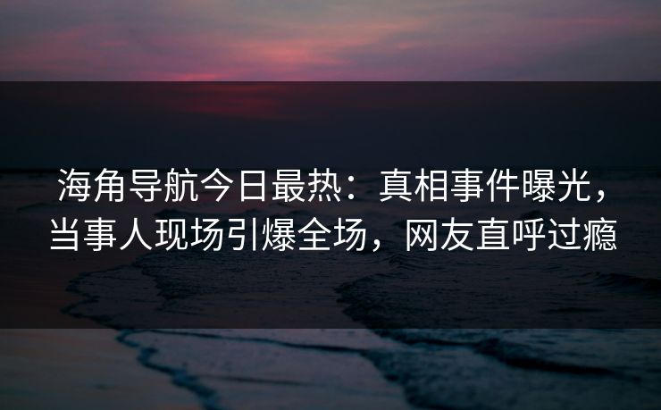 海角导航今日最热：真相事件曝光，当事人现场引爆全场，网友直呼过瘾