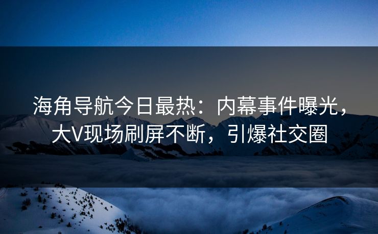 海角导航今日最热：内幕事件曝光，大V现场刷屏不断，引爆社交圈