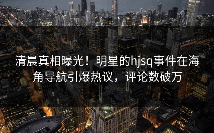 清晨真相曝光！明星的hjsq事件在海角导航引爆热议，评论数破万