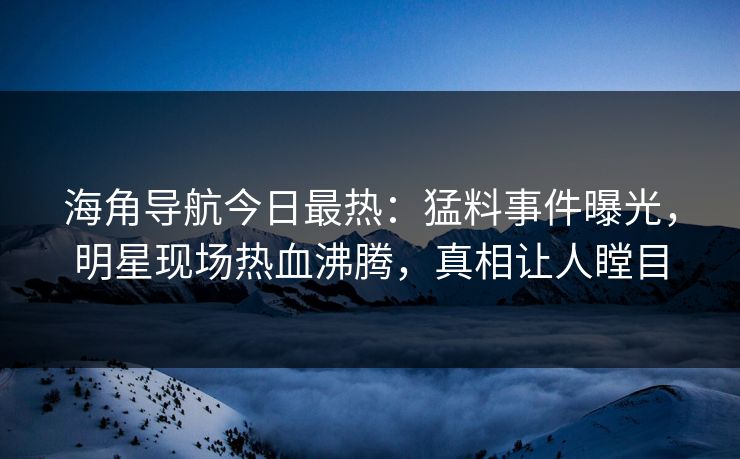 海角导航今日最热：猛料事件曝光，明星现场热血沸腾，真相让人瞠目