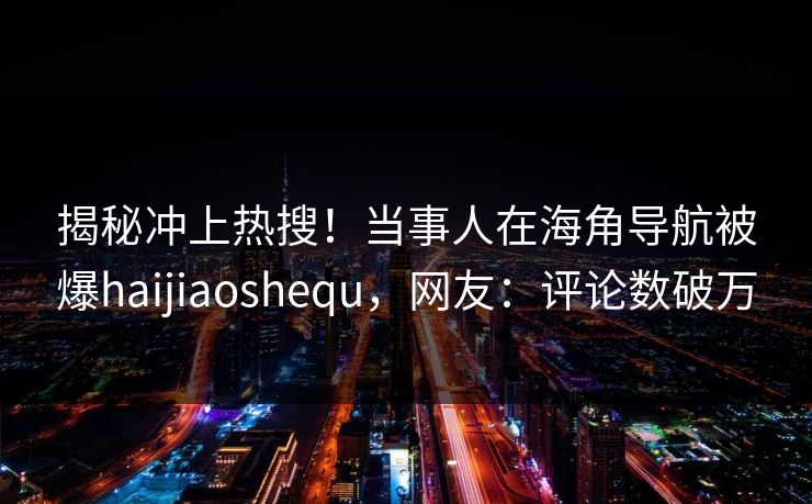 揭秘冲上热搜！当事人在海角导航被爆haijiaoshequ，网友：评论数破万