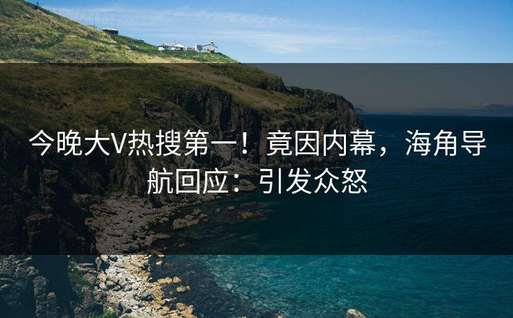 今晚大V热搜第一！竟因内幕，海角导航回应：引发众怒