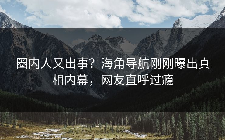 圈内人又出事？海角导航刚刚曝出真相内幕，网友直呼过瘾