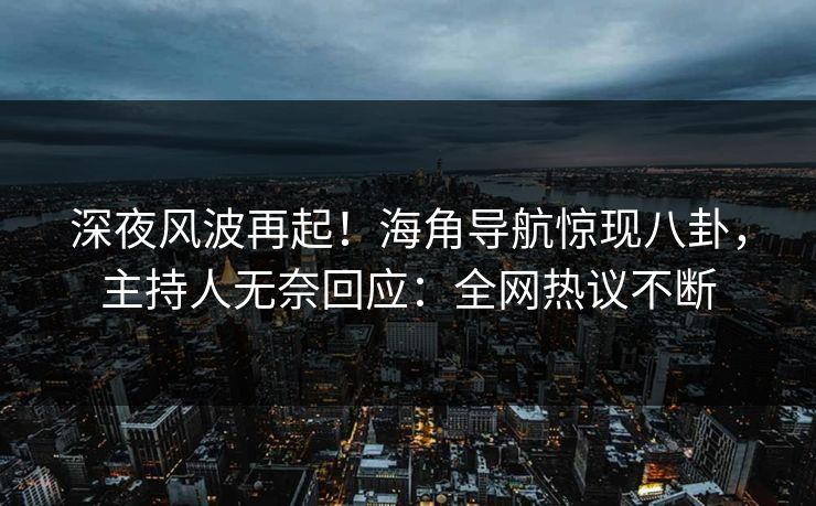 深夜风波再起！海角导航惊现八卦，主持人无奈回应：全网热议不断