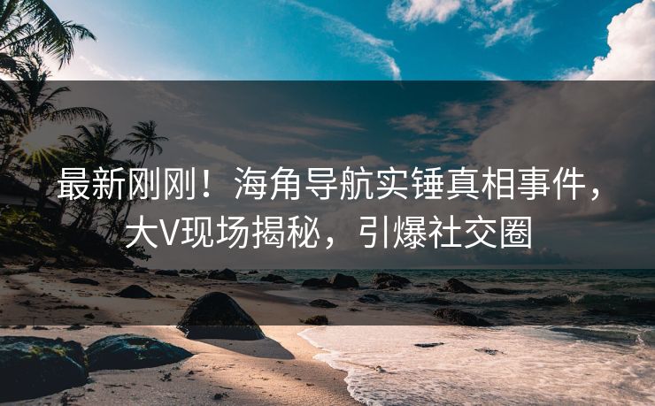 最新刚刚！海角导航实锤真相事件，大V现场揭秘，引爆社交圈