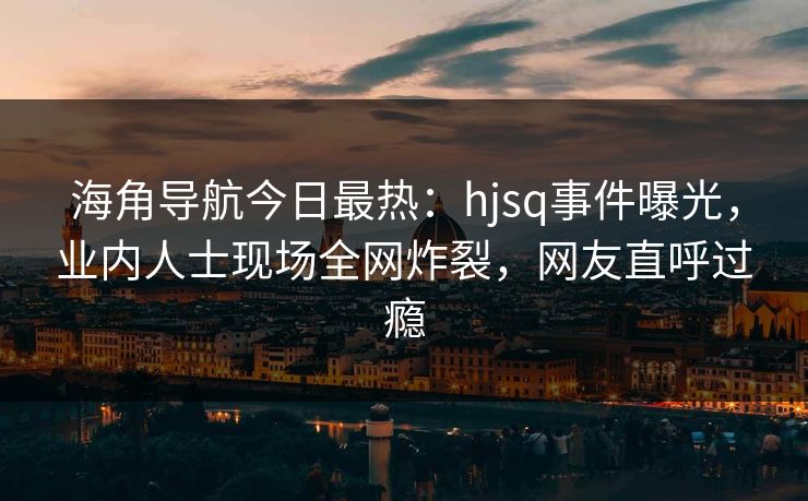 海角导航今日最热：hjsq事件曝光，业内人士现场全网炸裂，网友直呼过瘾