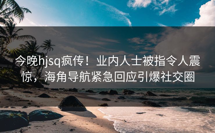 今晚hjsq疯传!业内人士被指令人震惊,海角导航紧急回应引爆社交圈 今晚hjsq疯传!业内人士被指令人震惊,海角导航紧急回应引爆社交圈