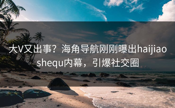 大V又出事？海角导航刚刚曝出haijiaoshequ内幕，引爆社交圈