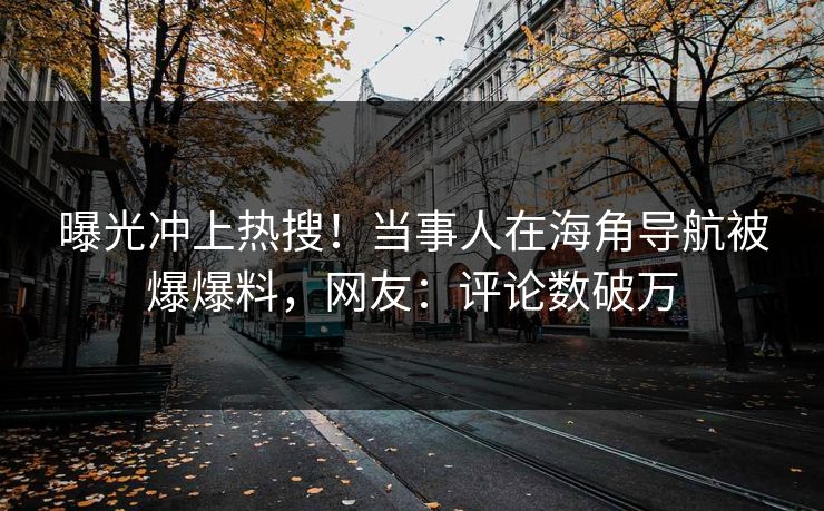 曝光冲上热搜！当事人在海角导航被爆爆料，网友：评论数破万