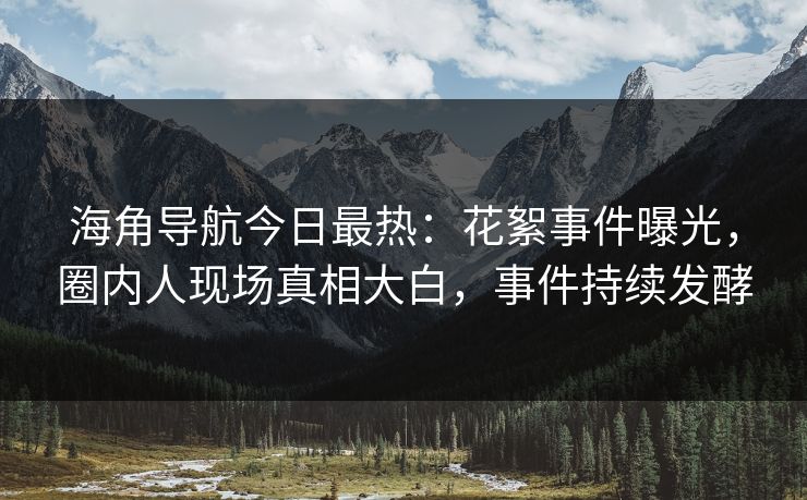 海角导航今日最热：花絮事件曝光，圈内人现场真相大白，事件持续发酵