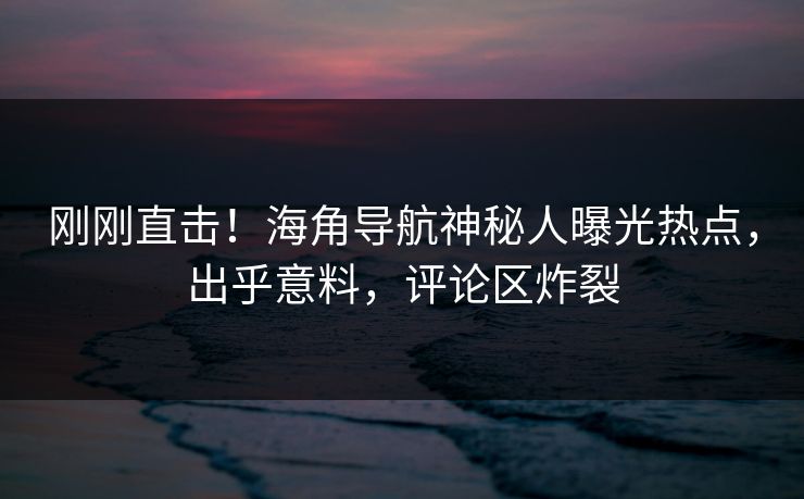 刚刚直击！海角导航神秘人曝光热点，出乎意料，评论区炸裂