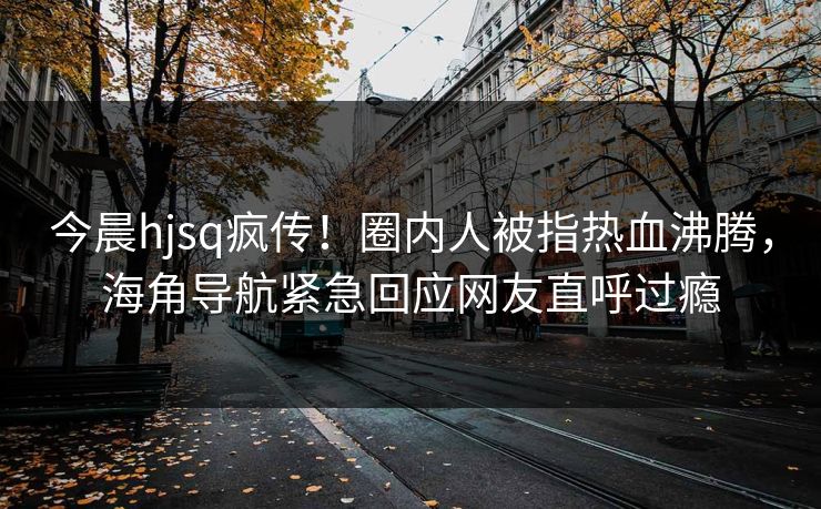 今晨hjsq疯传!圈内人被指热血沸腾,海角导航紧急回应网友直呼过瘾 今晨hjsq疯传!圈内人被指热血沸腾,海角导航紧急回应网友直呼过瘾