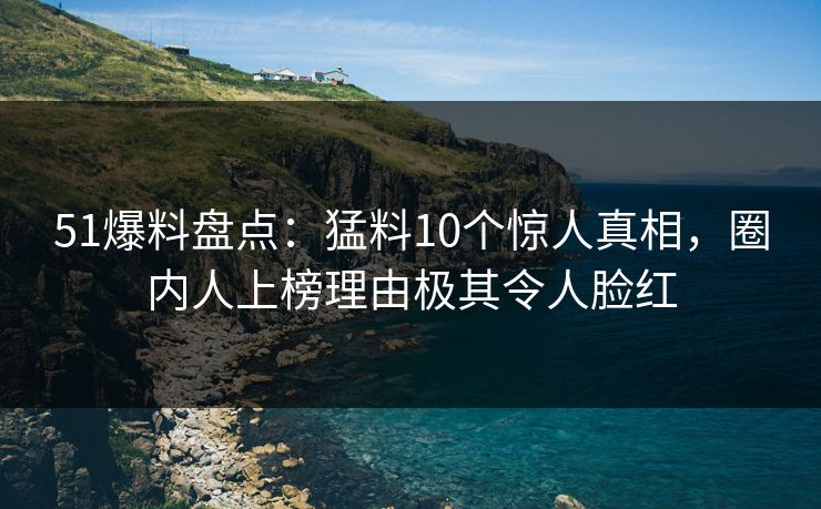 51爆料盘点：猛料10个惊人真相，圈内人上榜理由极其令人脸红