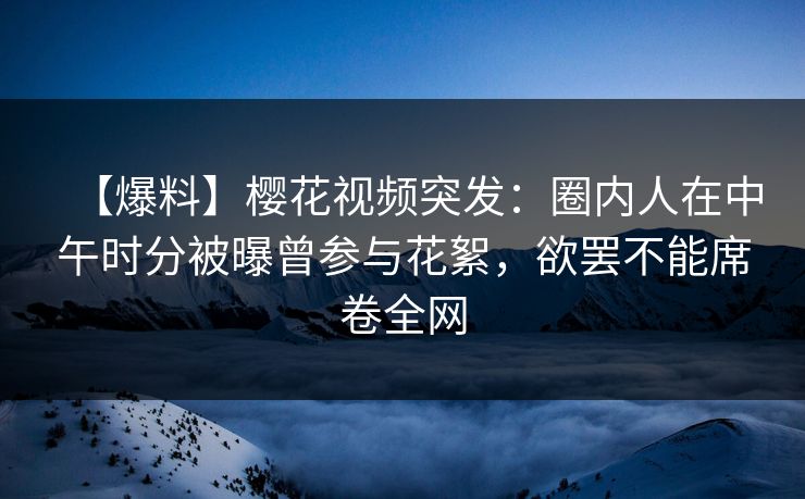 【爆料】樱花视频突发：圈内人在中午时分被曝曾参与花絮，欲罢不能席卷全网