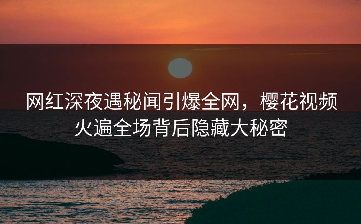 网红深夜遇秘闻引爆全网，樱花视频火遍全场背后隐藏大秘密