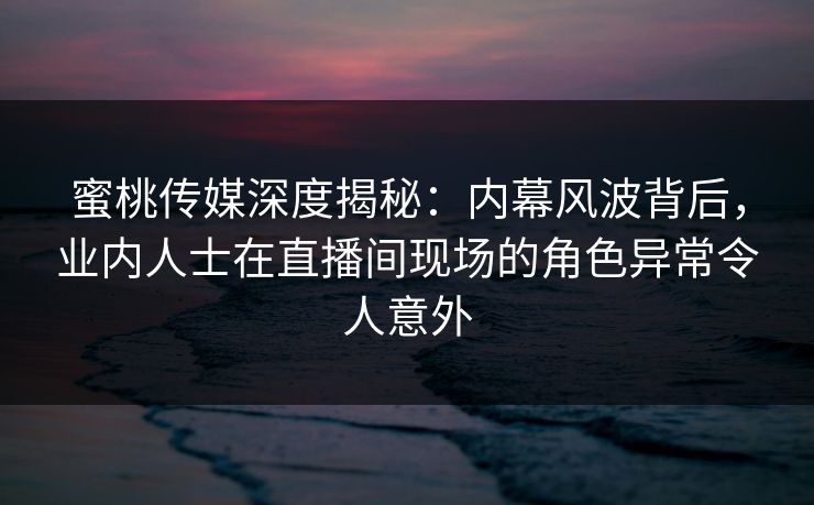蜜桃传媒深度揭秘：内幕风波背后，业内人士在直播间现场的角色异常令人意外
