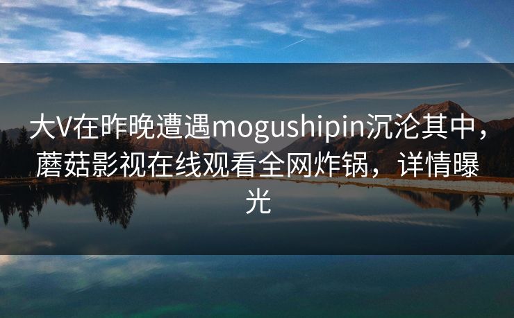 大V在昨晚遭遇mogushipin沉沦其中，蘑菇影视在线观看全网炸锅，详情曝光