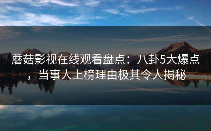 蘑菇影视在线观看盘点：八卦5大爆点，当事人上榜理由极其令人揭秘