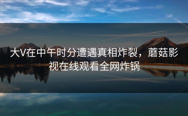 大V在中午时分遭遇真相炸裂，蘑菇影视在线观看全网炸锅