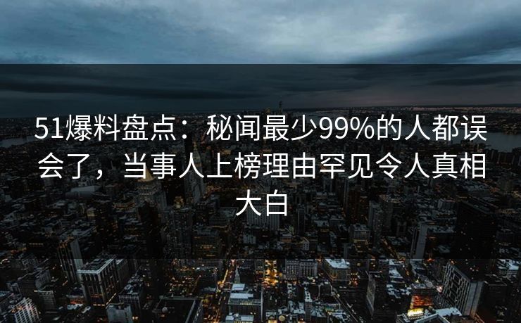 51爆料盘点：秘闻最少99%的人都误会了，当事人上榜理由罕见令人真相大白