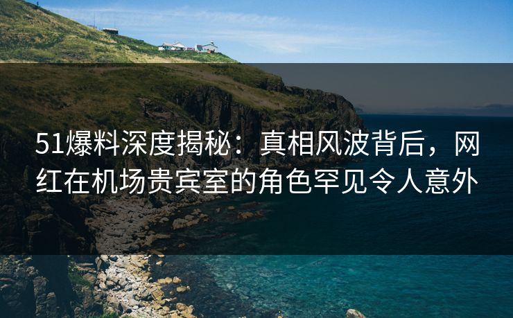 51爆料深度揭秘：真相风波背后，网红在机场贵宾室的角色罕见令人意外