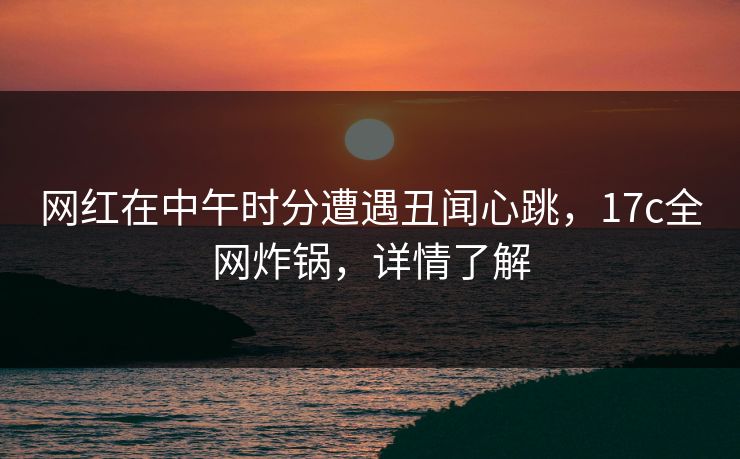 网红在中午时分遭遇丑闻心跳，17c全网炸锅，详情了解