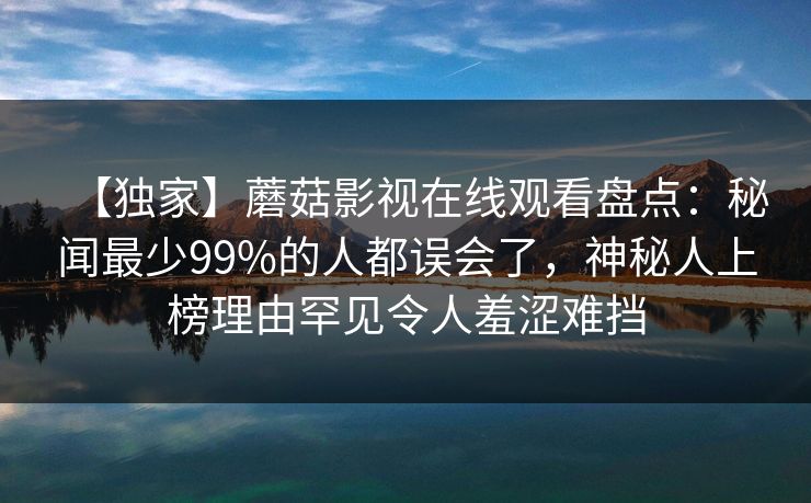 【独家】蘑菇影视在线观看盘点：秘闻最少99%的人都误会了，神秘人上榜理由罕见令人羞涩难挡