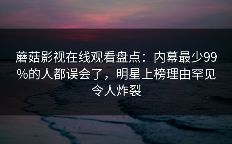 蘑菇影视在线观看盘点：内幕最少99%的人都误会了，明星上榜理由罕见令人炸裂