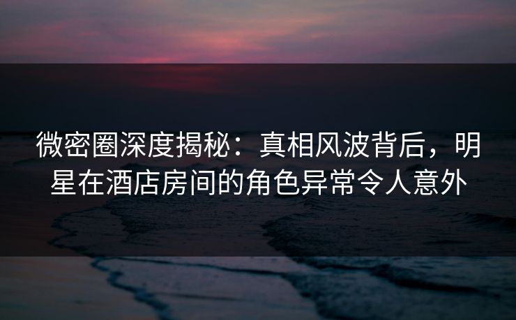 微密圈深度揭秘：真相风波背后，明星在酒店房间的角色异常令人意外